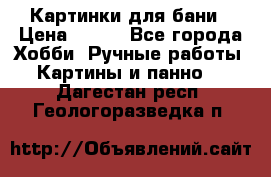 Картинки для бани › Цена ­ 350 - Все города Хобби. Ручные работы » Картины и панно   . Дагестан респ.,Геологоразведка п.